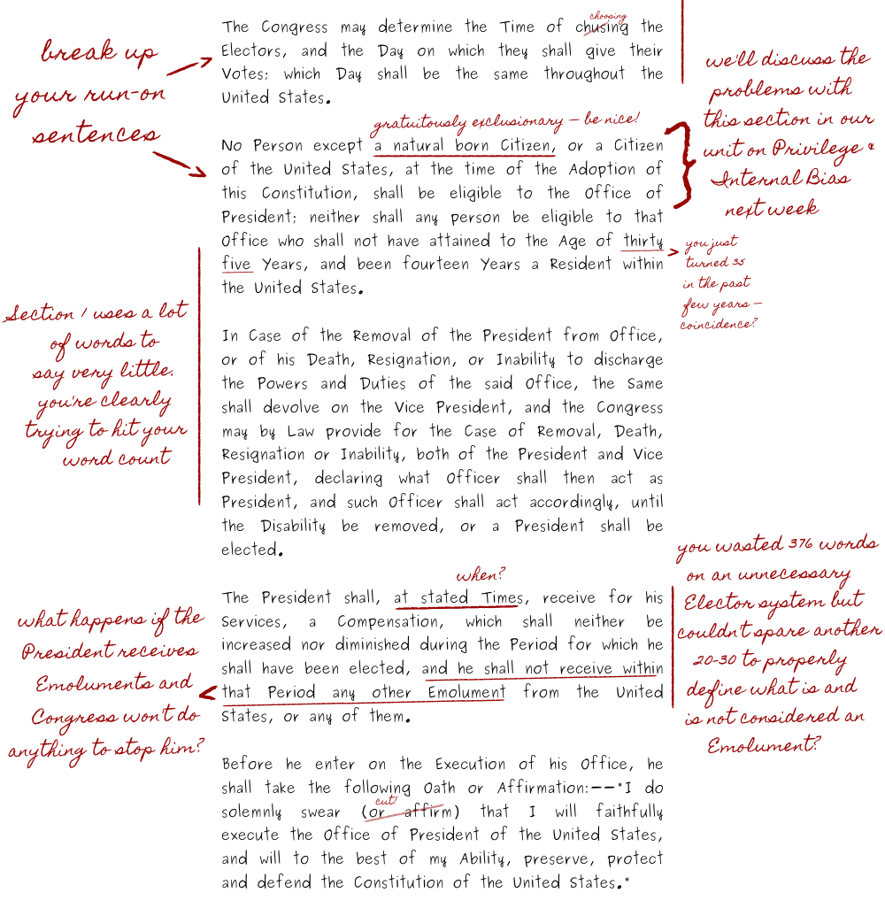 The teacher writes that Madison needs to break up his many run-on sentences. The teacher writes that the section about presidential eligibility is gratuitously exclusionary and says Madison should be nice. The teacher comments that the class will discuss the problems with this section in their unit on Privilege & Internal Bias next week. When Madison writes that presidents must be at least thirty-five years old, the teacher comments that Madison recently turned thirty-five and asks if that is a coincidence, implying that it is not. The teacher writes that Section One uses a lot of words to say very little and accuses Madison of just trying to hit his word count. Regarding the emoluments clause, Madison writes the phrase, quote, the President shall, at stated times, end quote. The teacher asks for specific times. The teacher also asks what happens if the President receives Emoluments and Congress won't do anything to stop him, in a reference to former President Donald Trump. The teacher then admonishes Madison, asking why he wasted three hundred seventy-six words on an unnecessary Elector system but couldn't spare another twenty-to-thirty words to properly define what is and is not considered an Emolument.In the section about presidential confirmation, the teacher writes that Madison should cut the phrase, quote, Or Affirm, end quote, from the presidential oath. This is the end of Section One.