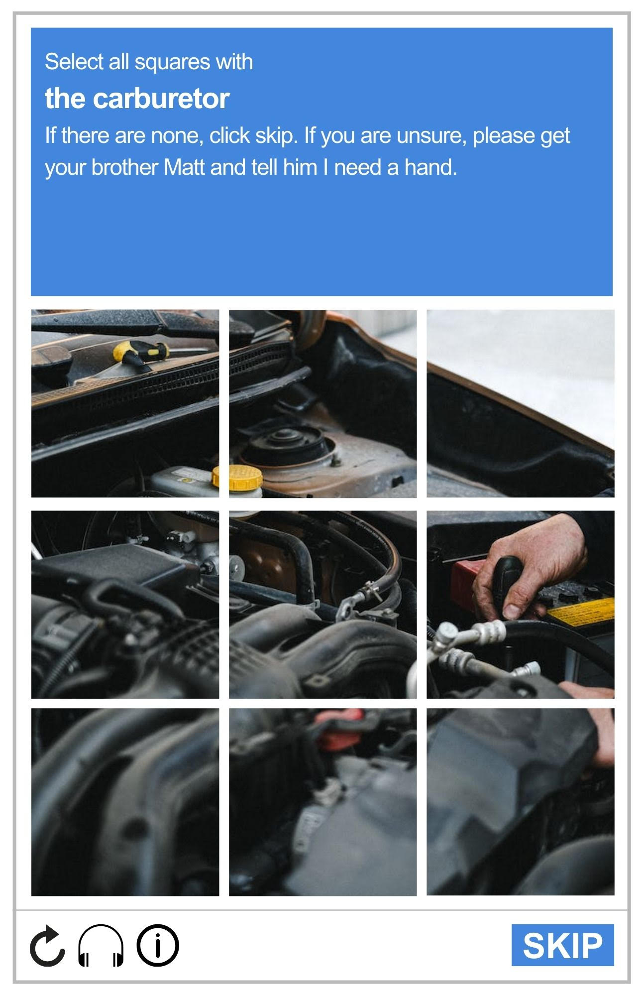 Imagie of a reCAPTCHA board, featuring one photo of a car's engine that is split up into the nine squares of the board. Prompt reads: Select all squares with the carburetor. If there are none, click skip. If you're unsure, please get your brother Matt and tell him I need a hand.