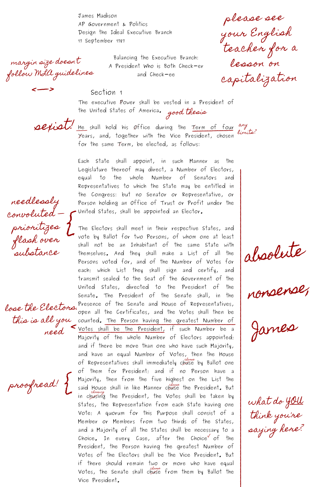 Article Two of the United States Constitution is a handwritten high school history essay in M.L.A. format. The header says James Madison. A.P. Government & Politics. Design the Ideal Executive Branch. 17 September 1787. The essay title is Balancing the Executive Branch, colon, A President Who is Both Check-er and Check-ee. The high school history teacher marked the essay up with handwritten comments in red ink. The first comment at the top of the essay says please see your English teacher for a lesson on capitalization. Referring to the excessive capitalization in the Constitution. The second comment says margin size doesn't follow MLA guidelines. Referring to how high school students mess with the margin size to make a paper look longer. After the first paragraph of Section One, Article Two, the teacher writes the words good thesis. The comments go downhill from there.<br />
The teacher accuses Madison of sexism for referring to the president as He. After he writes that a presidential term will last four years, the teacher asks if there are any term limits, which is a joke about the Twenty-second Amendment. The teacher tells Madison he needs to proofread more, because he repeatedly spells the word choose as c-h-u-s-e, not c-h-o-o-s-e. The teacher calls Madison’s long, rambling section about the Electoral College Needlessly convoluted and prioritizing flash over substance. The teacher calls the section Pure nonsense and asks what Madison thinks he is saying there, then remarks that the only line he needs is, quote, The Person having the greatest Number of Votes shall be the President. End quote.