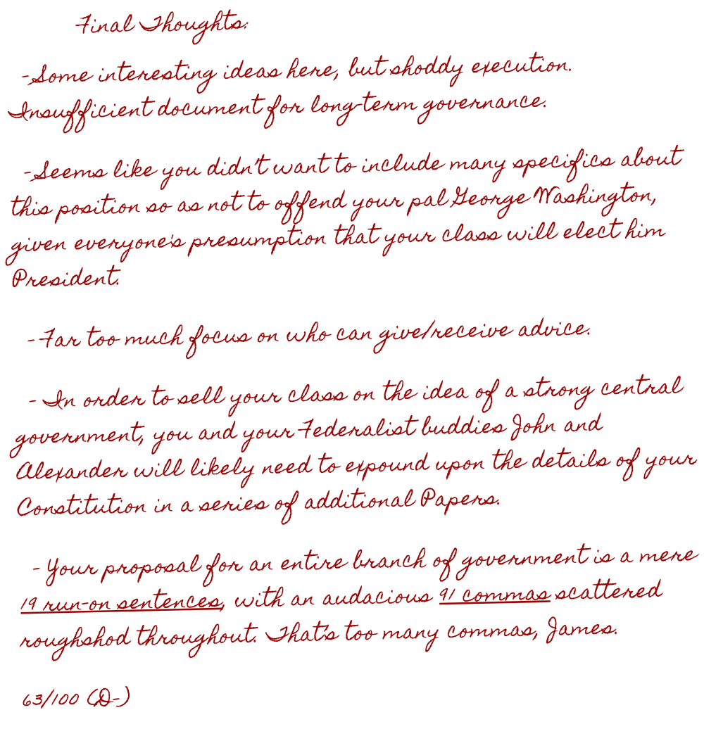 Under the Article Two essay, the teacher leaves comments in a section called Final Thoughts. The comments say, quote, One. Some interesting ideas here, but shoddy execution. Insufficient document for long-term governance. Two. Seems like you didn’t want to include many specifics about this position so as not to offend your pal George Washington, given everyone's presumption that your class will elect him President. Three. Far too much focus on who can give/receive advice. Four. In order to sell your class on the idea of a strong central government, you and your Federalist buddies John and Alexander will likely need to expound upon the details of your Constitution in a series of additional Papers. Five. Your proposal for an entire branch of government is a mere nineteen run-on sentences, with an audacious ninety-one commas scattered roughshod throughout. That’s too many commas, James. Final grade, sixty-three out of one hundred. D minus. End quote.