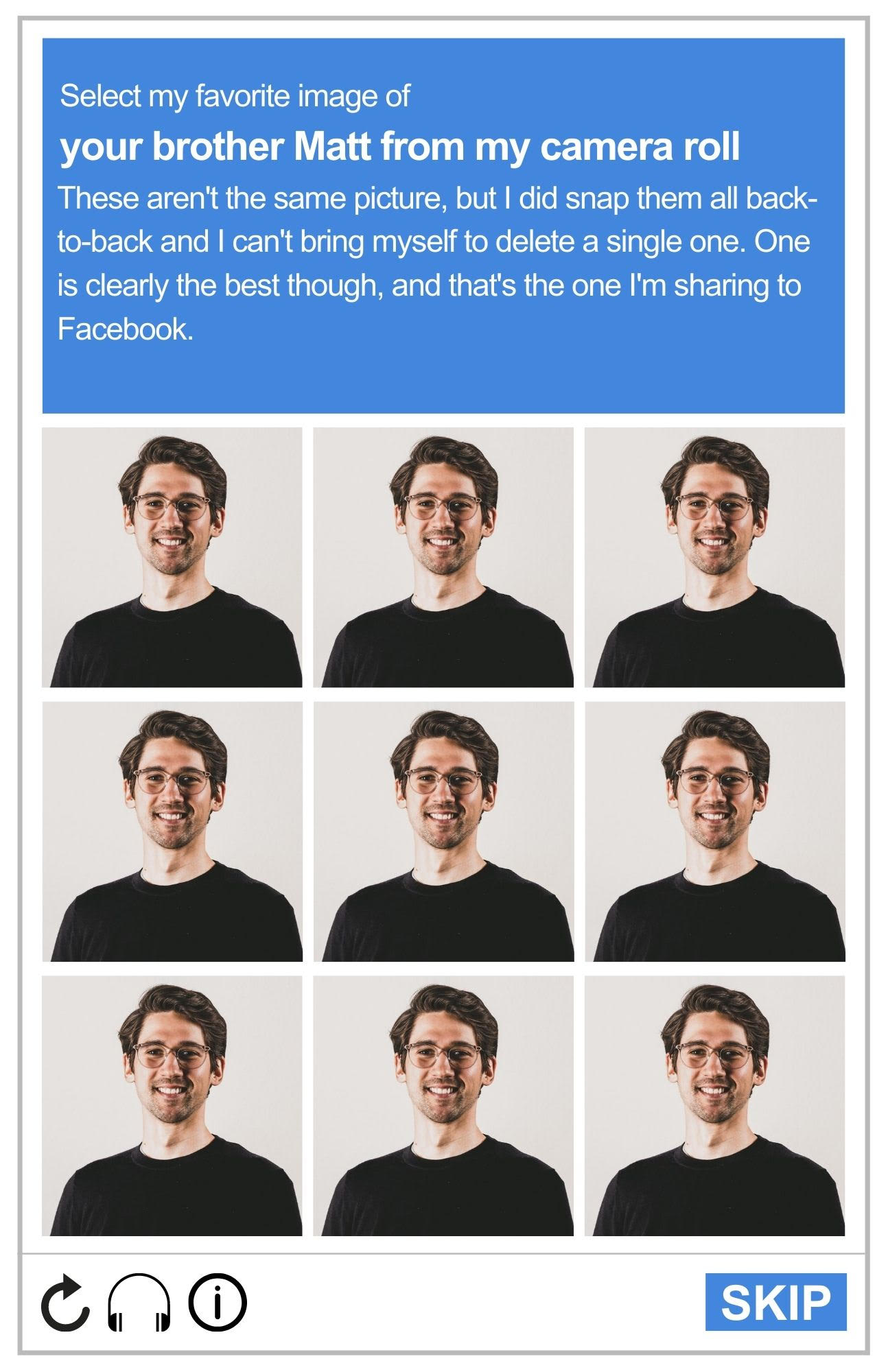 Image of a reCAPTCHA board, featuring the nine headshots of a  20-something man. The photos all appear to be the same. The prompt reads: Select my favorite photo of your brother Matt from my camera roll. These aren't the same picture, but I did snap them all back-to-back, and I can't bring myself to delete a single one. One clearly is the best, though. That's the one I'm sharing on Facebook.
