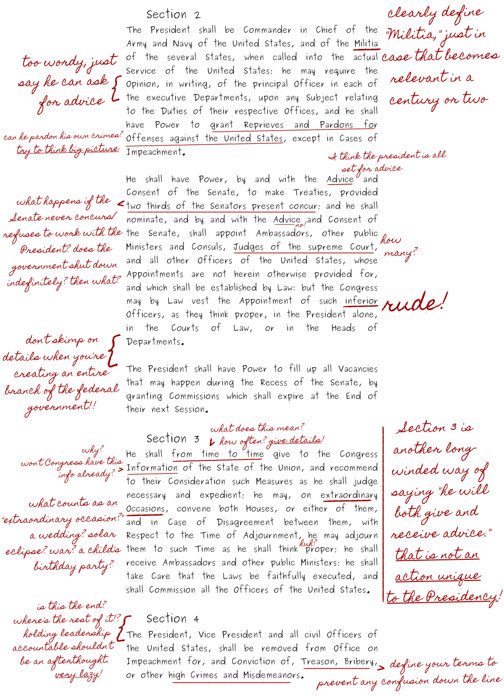 In Section Two, the teacher says Madison should clearly define the term Militia, just in case that becomes relevant in a century or two. The teacher says the description of presidential advisors is too wordy, and he should just write that the president can ask for advice. Regarding the presidential pardon, the teacher asks if the president can pardon his own crimes and tells Madison to think of the big picture. This is a reference to Trump, Nixon, and other presidents who break the law.The next paragraph talks more about advice, and the teacher writes, quote, I think the president is all set for advice, end quote. Regarding senate approval for presidential nominations, the teacher asks what happens if the Senate never concurs and refuses to work with the President? Does the government shut down indefinitely? Then what? Next to the phrase Judges of the Supreme Court, the teacher asks how many judges will be on the court. Next to the word inferior, the teacher comments that calling someone inferior is rude. It is a silly joke.Sections Two through Four are much shorter than Section One, so the teacher tells Madison not to skimp on details when creating an entire branch of the federal government.In the Section Three on the State of the Union, the teacher writes that the phrase, quote, He shall, from time to time, end quote, is too vague and that Madison should give details. The teacher is clearly exasperated by this point. The teacher asks why the State of the Union is necessary, because won’t Congress have that information already? Next to the phrase Extraordinary Occasions, the teacher asks what counts as an "extraordinary occasion?" A wedding? Solar eclipse? War? A child's birthday party?Madison writes the phrase, quote, with Respect to the Time of Adjournment, he may adjourn them to such Time as he shall think proper, end quote. The teacher writes the word “huh?” with a question mark next to it in small and exasperated font. At the end of Section Three, which was only one paragraph, the teacher writes, quote, Section Three is another long-winded way of saying "he will both give and  receive advice." That is not an action unique to the Presidency! End quote.Section Four is even shorter than Section Three. It is just one sentence, which says, quote, The President, Vice President and all civil Officers of the United States, shall be removed from Office on Impeachment for, and Conviction of, Treason, Bribery, or other high Crimes and Misdemeanors, end quote. Next to the Section, the teacher writes, quote, is this the end? Where's the rest of it!? Holding leadership accountable shouldn't be an afterthought. Very lazy! End quote. The teacher underlines the words treason, bribery, and other high crimes and misdemeanors, and comments that Madison once again needs to define his terms to prevent any confusion down the line. It is another reference to Trump. That is the end of Madison’s quote-unquote essay, a-k-a Article Two of the United States Constitution.