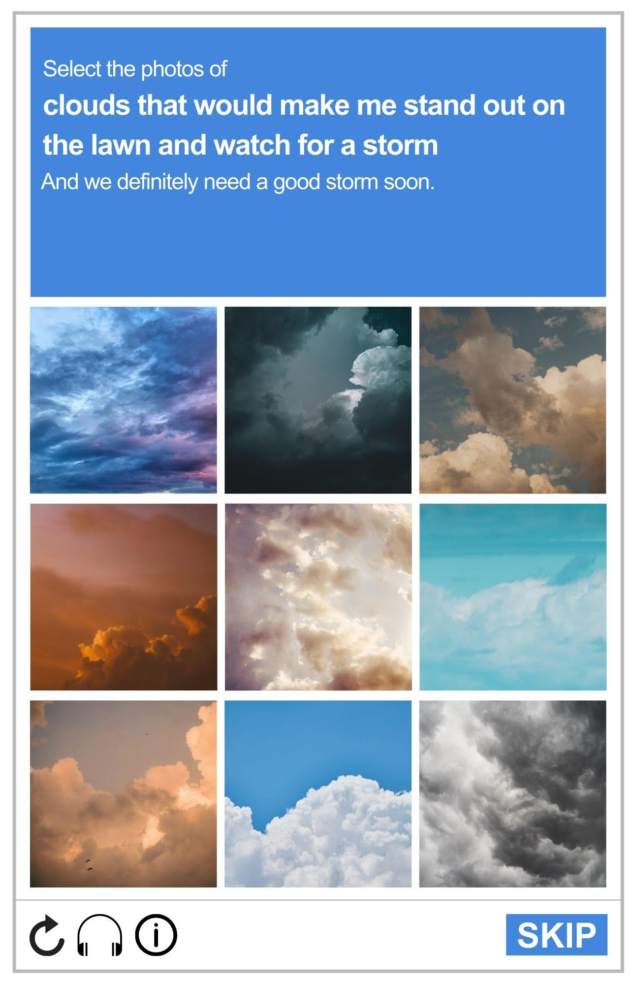 Image of a reCAPTCHA board, featuring various pictures of clouds. The prompt reads: Select the photos of clouds that would make me stand out on my lawn and watch for a storm. And we definitely need a good storm.