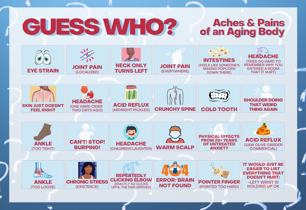 There is a picture of a full game board entitled “Guess Who?: Aches and Pains of an Aging Body Edition.” The game board shows 24 upright cards representing the following age-related health problems: 1. eye strain. 2. joint pain, localized. 3. neck only turns left. 4. joint pain, everywhere. 5. intestines feel like someone's making popcorn down there. 6. headache, tried so hard to remember why you entered a room that it hurt. 7. skin just doesn't feel right. 8. headache, one hard cider two days ago. 9. acid reflux, midnight pickles. 10. crunchy spine. 11. cold tooth. 12. shoulder doing that weird thing again. 13. ankle, too tight. 14. can't! stop! burping!. 15. headache, children's laughter. 16. warm scalp. 17. physical effects from twenty-plus years of untreated anxiety. 18. acid reflux, saw an Olive Garden commercial. 19. ankle, too loose. 20. chronic stress, existence. 21. repeatedly clicking elbow, exactly 152 clicks until the pain arrives. 22. four-oh-four error: brain not found. 23. pointer finger, pointed too hard. 24. it would just be easier to list everything that doesn't hurt: left wrist holding up OK.